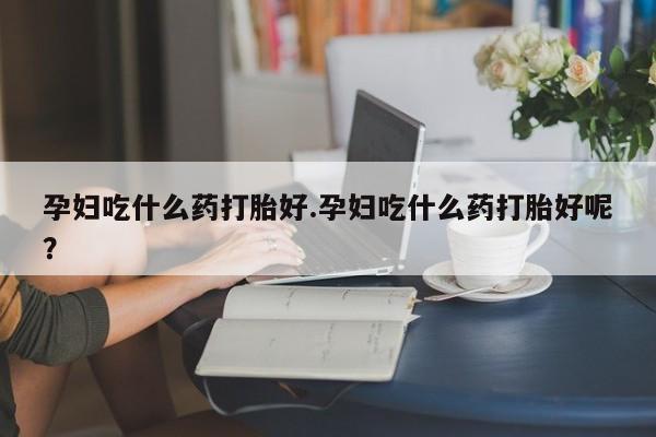 紫竹药业打胎药网购孕妇吃什么药打胎好.孕妇吃什么药打胎好呢？