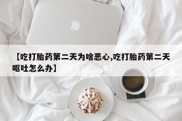 紫竹药业打胎药网购【吃打胎药第二天为啥恶心,吃打胎药第二天呕吐怎么办】