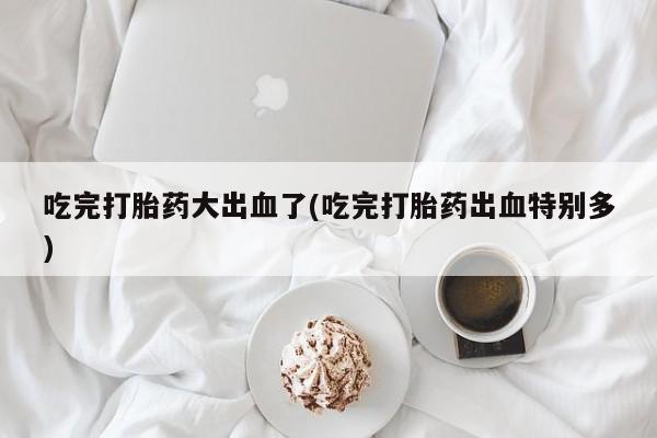 紫竹药业打胎药网购吃完打胎药大出血了(吃完打胎药出血特别多)