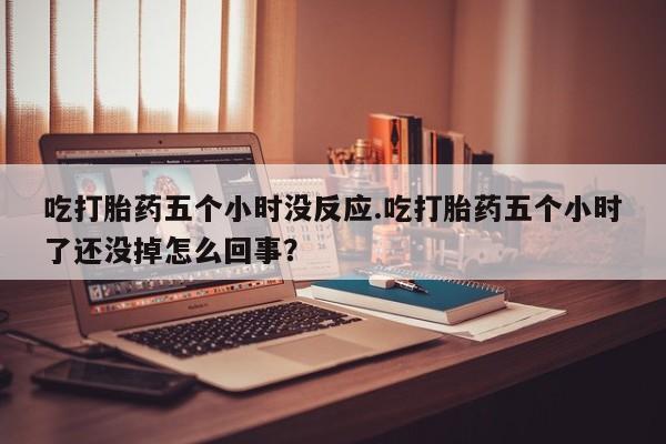 紫竹药业打胎药网购吃打胎药五个小时没反应.吃打胎药五个小时了还没掉怎么回事？