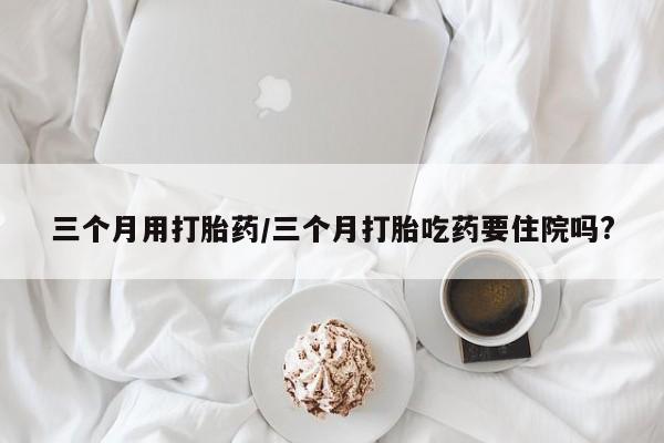 紫竹药业打胎药网购三个月用打胎药/三个月打胎吃药要住院吗?