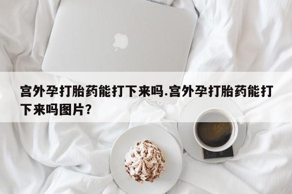 紫竹药业打胎药网购宫外孕打胎药能打下来吗.宫外孕打胎药能打下来吗图片？