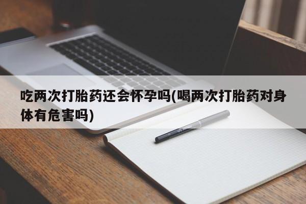 紫竹药业打胎药网购吃两次打胎药还会怀孕吗(喝两次打胎药对身体有危害吗)