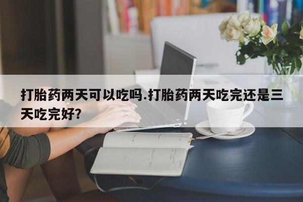 紫竹药业打胎药网购打胎药两天可以吃吗.打胎药两天吃完还是三天吃完好？