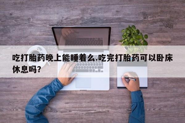 紫竹药业打胎药网购吃打胎药晚上能睡着么.吃完打胎药可以卧床休息吗？