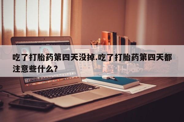 紫竹药业打胎药网购吃了打胎药第四天没掉.吃了打胎药第四天都注意些什么？