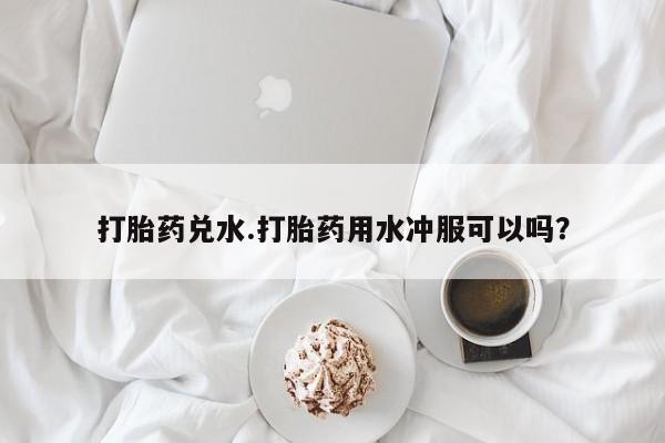 紫竹药业打胎药网购打胎药兑水.打胎药用水冲服可以吗？