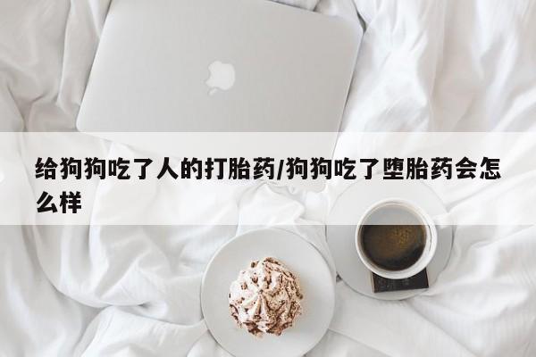 紫竹药业打胎药网购给狗狗吃了人的打胎药/狗狗吃了堕胎药会怎么样