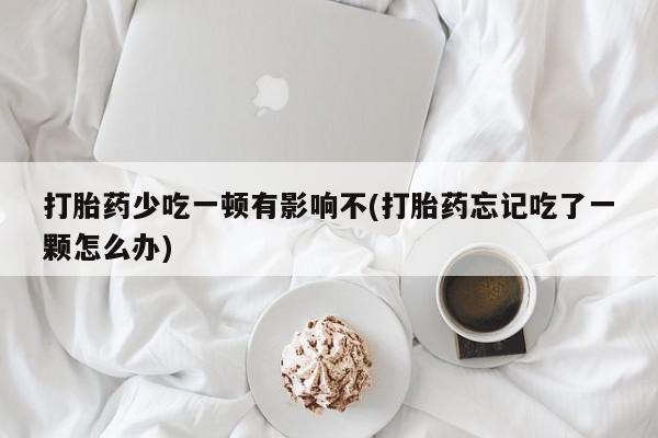 紫竹药业打胎药网购打胎药少吃一顿有影响不(打胎药忘记吃了一颗怎么办)