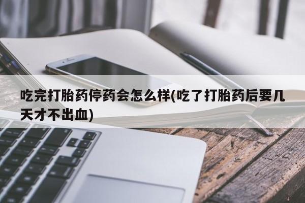 紫竹药业打胎药网购吃完打胎药停药会怎么样(吃了打胎药后要几天才不出血)