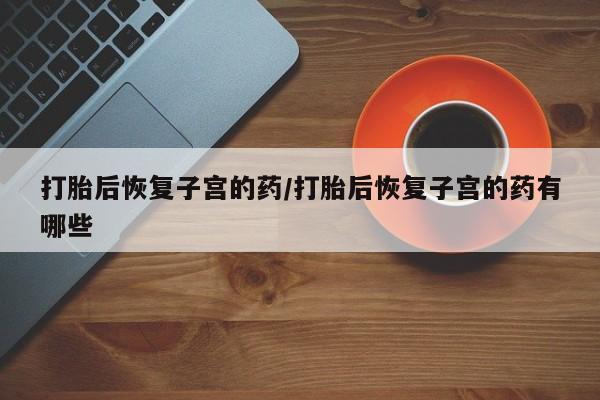 紫竹药业打胎药网购打胎后恢复子宫的药/打胎后恢复子宫的药有哪些