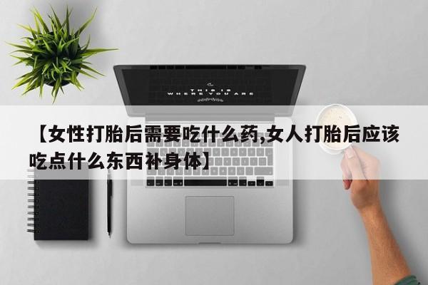 紫竹药业打胎药网购【女性打胎后需要吃什么药,女人打胎后应该吃点什么东西补身体】