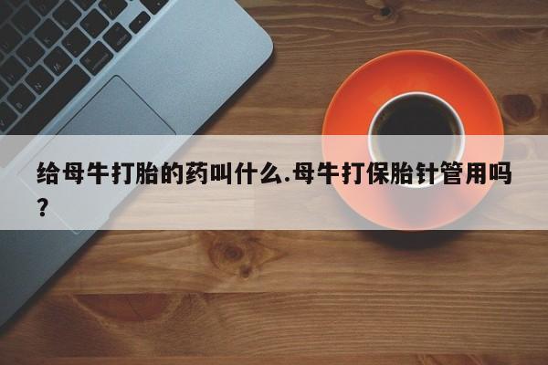 紫竹药业打胎药网购给母牛打胎的药叫什么.母牛打保胎针管用吗？