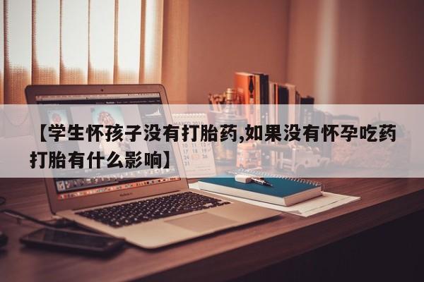 紫竹药业打胎药网购【学生怀孩子没有打胎药,如果没有怀孕吃药打胎有什么影响】