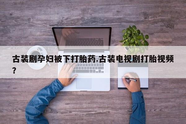 紫竹药业打胎药网购古装剧孕妇被下打胎药.古装电视剧打胎视频？