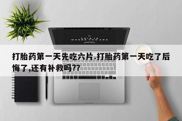 紫竹药业打胎药网购打胎药第一天先吃六片.打胎药第一天吃了后悔了,还有补救吗?？