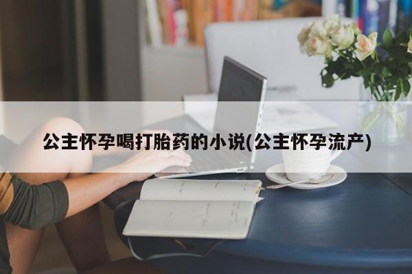 紫竹药业打胎药网购公主怀孕喝打胎药的小说(公主怀孕流产)