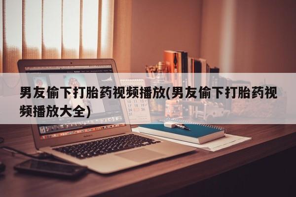 紫竹药业打胎药网购男友偷下打胎药视频播放(男友偷下打胎药视频播放大全)