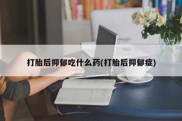 紫竹药业打胎药网购打胎后抑郁吃什么药(打胎后抑郁症)
