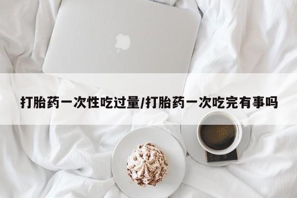 紫竹药业打胎药网购打胎药一次性吃过量/打胎药一次吃完有事吗