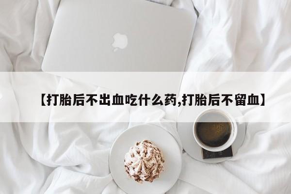 紫竹药业打胎药网购【打胎后不出血吃什么药,打胎后不留血】