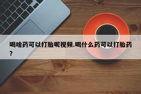 紫竹药业打胎药网购喝啥药可以打胎呢视频.喝什么药可以打胎药？