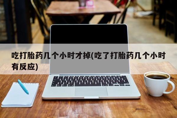 紫竹药业打胎药网购吃打胎药几个小时才掉(吃了打胎药几个小时有反应)