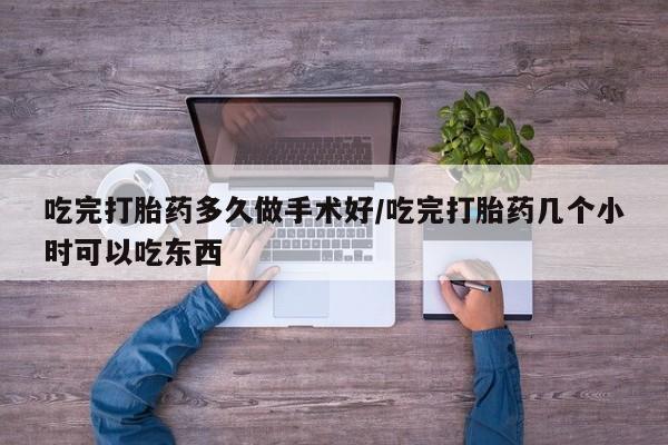 紫竹药业打胎药网购吃完打胎药多久做手术好/吃完打胎药几个小时可以吃东西