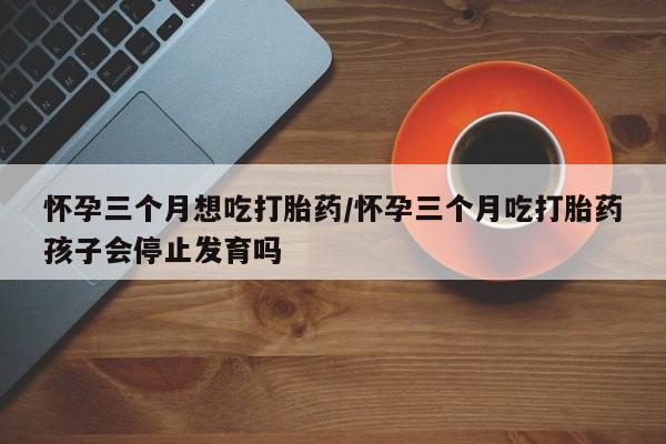 紫竹药业打胎药网购怀孕三个月想吃打胎药/怀孕三个月吃打胎药孩子会停止发育吗