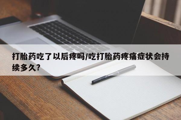 紫竹药业打胎药网购打胎药吃了以后疼吗/吃打胎药疼痛症状会持续多久?