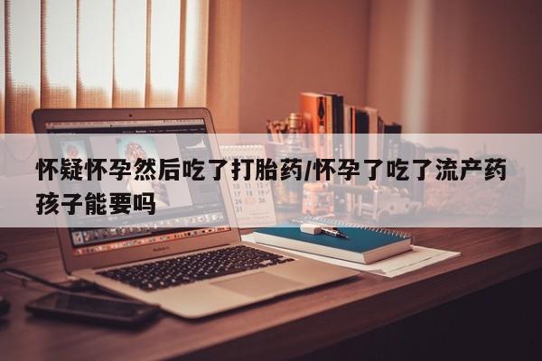 紫竹药业打胎药网购怀疑怀孕然后吃了打胎药/怀孕了吃了流产药孩子能要吗