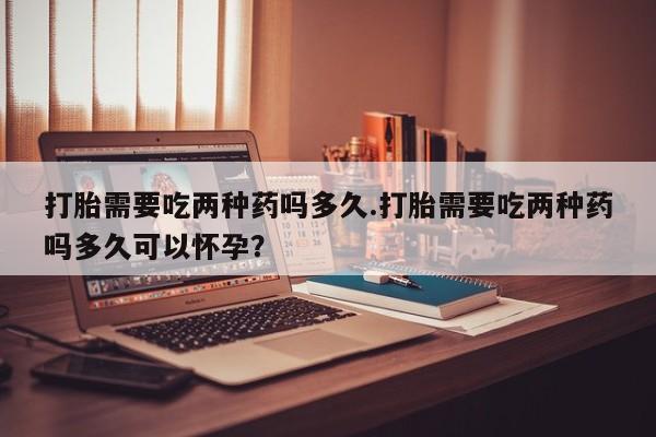 紫竹药业打胎药网购打胎需要吃两种药吗多久.打胎需要吃两种药吗多久可以怀孕？