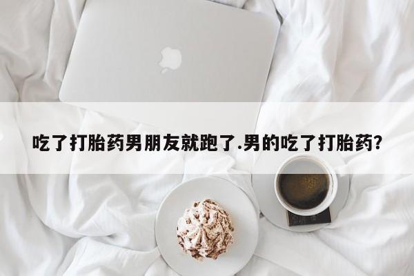 紫竹药业打胎药网购吃了打胎药男朋友就跑了.男的吃了打胎药？