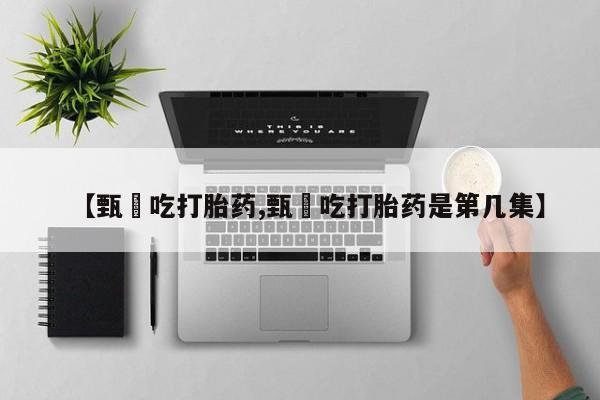 紫竹药业打胎药网购【甄嬛吃打胎药,甄嬛吃打胎药是第几集】
