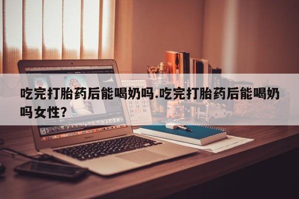 紫竹药业打胎药网购吃完打胎药后能喝奶吗.吃完打胎药后能喝奶吗女性？