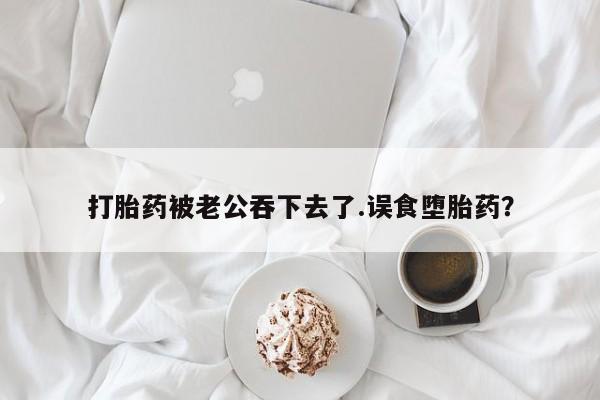 紫竹药业打胎药网购打胎药被老公吞下去了.误食堕胎药？