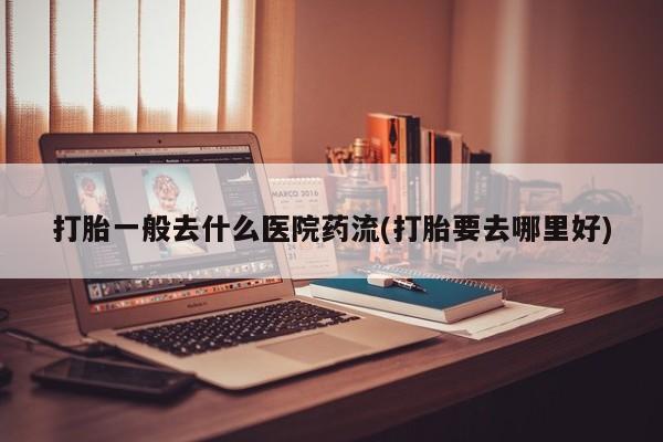紫竹药业打胎药网购打胎一般去什么医院药流(打胎要去哪里好)