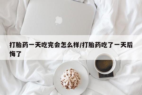 紫竹药业打胎药网购打胎药一天吃完会怎么样/打胎药吃了一天后悔了