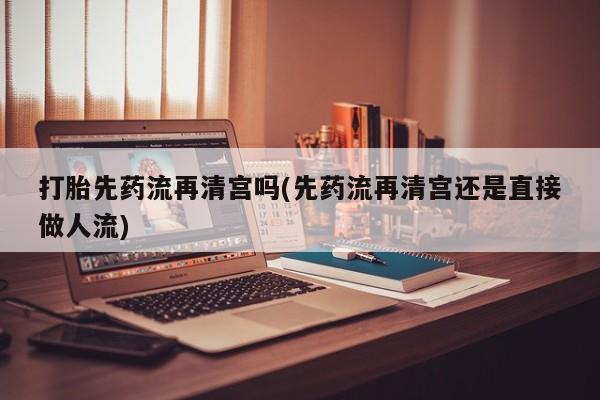 紫竹药业打胎药网购打胎先药流再清宫吗(先药流再清宫还是直接做人流)