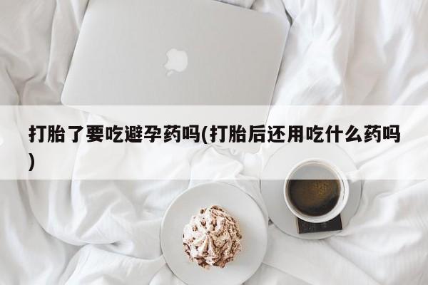 紫竹药业打胎药网购打胎了要吃避孕药吗(打胎后还用吃什么药吗)