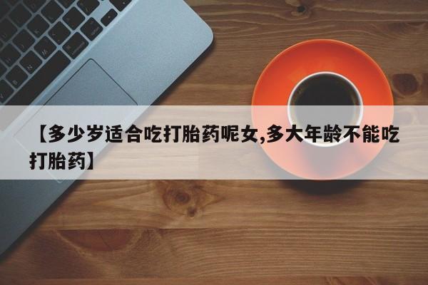 紫竹药业打胎药网购【多少岁适合吃打胎药呢女,多大年龄不能吃打胎药】