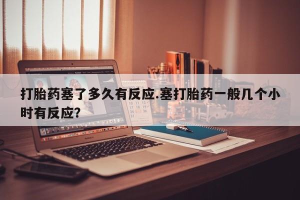 紫竹药业打胎药网购打胎药塞了多久有反应.塞打胎药一般几个小时有反应？