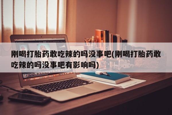 紫竹药业打胎药网购刚喝打胎药敢吃辣的吗没事吧(刚喝打胎药敢吃辣的吗没事吧有影响吗)