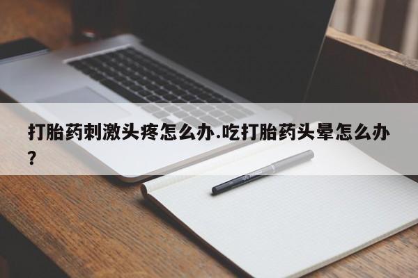 紫竹药业打胎药网购打胎药刺激头疼怎么办.吃打胎药头晕怎么办？