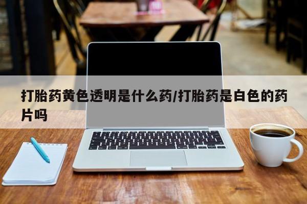 紫竹药业打胎药网购打胎药黄色透明是什么药/打胎药是白色的药片吗
