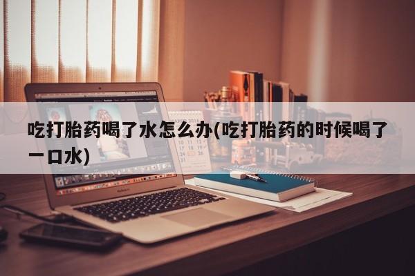 紫竹药业打胎药网购吃打胎药喝了水怎么办(吃打胎药的时候喝了一口水)