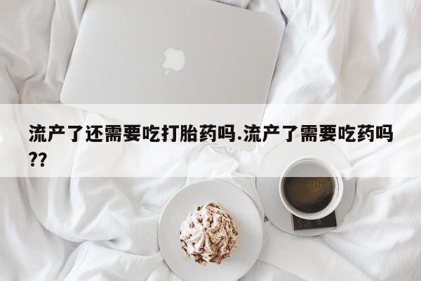紫竹药业打胎药网购流产了还需要吃打胎药吗.流产了需要吃药吗?？