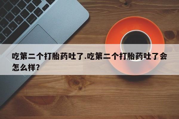紫竹药业打胎药网购吃第二个打胎药吐了.吃第二个打胎药吐了会怎么样？