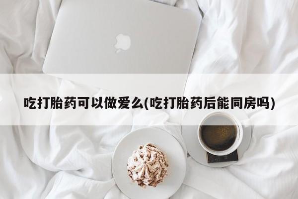 紫竹药业打胎药网购吃打胎药可以做爱么(吃打胎药后能同房吗)