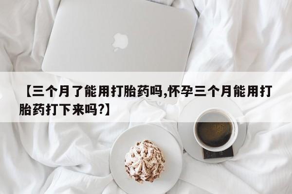 紫竹药业打胎药网购【三个月了能用打胎药吗,怀孕三个月能用打胎药打下来吗?】